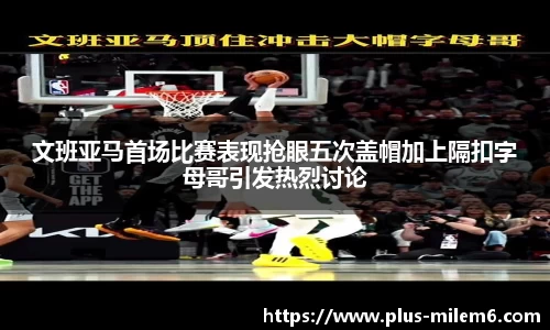 文班亚马首场比赛表现抢眼五次盖帽加上隔扣字母哥引发热烈讨论