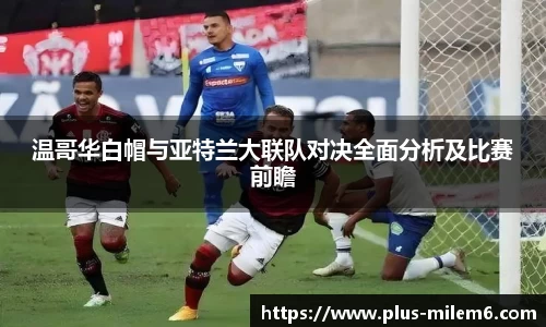 温哥华白帽与亚特兰大联队对决全面分析及比赛前瞻