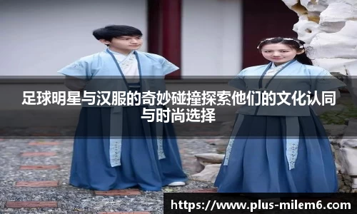 足球明星与汉服的奇妙碰撞探索他们的文化认同与时尚选择