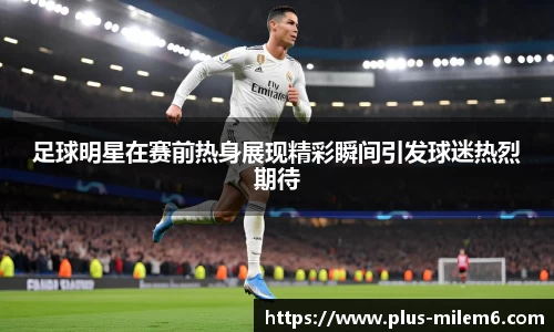 足球明星在赛前热身展现精彩瞬间引发球迷热烈期待